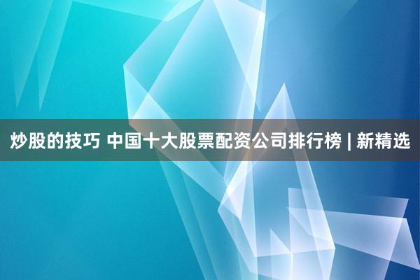 炒股的技巧 中国十大股票配资公司排行榜 | 新精选