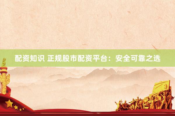 配资知识 正规股市配资平台：安全可靠之选