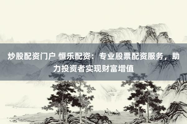 炒股配资门户 恒乐配资：专业股票配资服务，助力投资者实现财富增值