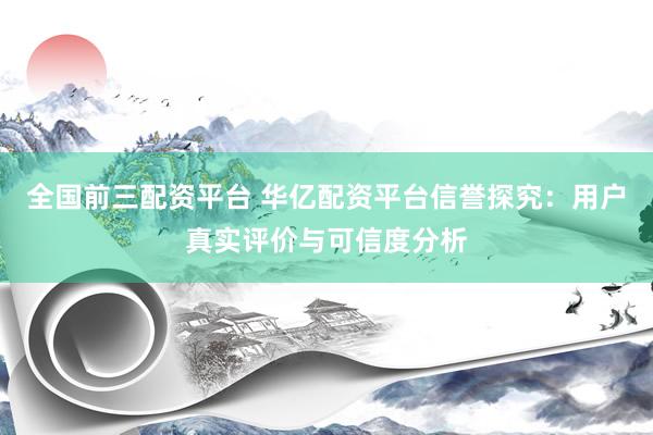 全国前三配资平台 华亿配资平台信誉探究：用户真实评价与可信度分析