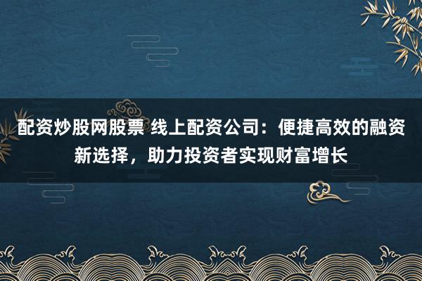 配资炒股网股票 线上配资公司：便捷高效的融资新选择，助力投资者实现财富增长