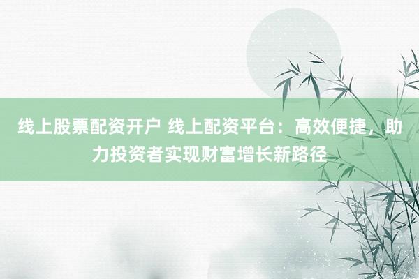 线上股票配资开户 线上配资平台：高效便捷，助力投资者实现财富增长新路径