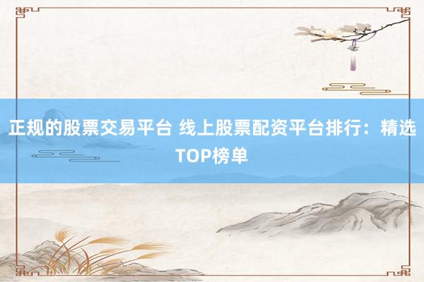 正规的股票交易平台 线上股票配资平台排行：精选TOP榜单