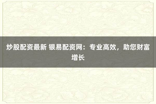 炒股配资最新 银易配资网：专业高效，助您财富增长