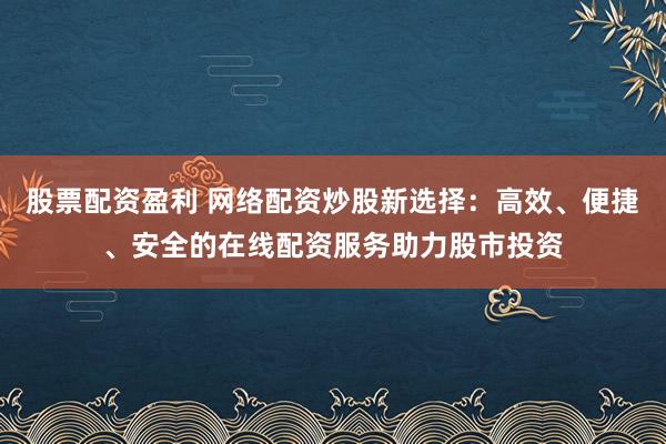 股票配资盈利 网络配资炒股新选择：高效、便捷、安全的在线配资服务助力股市投资