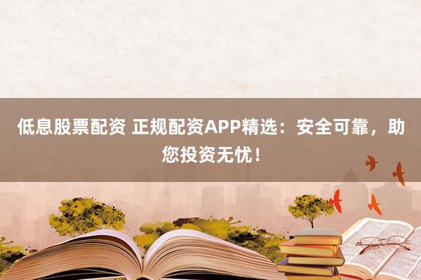 低息股票配资 正规配资APP精选：安全可靠，助您投资无忧！