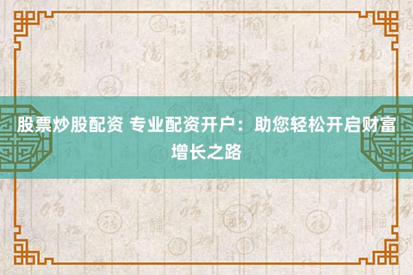 股票炒股配资 专业配资开户：助您轻松开启财富增长之路