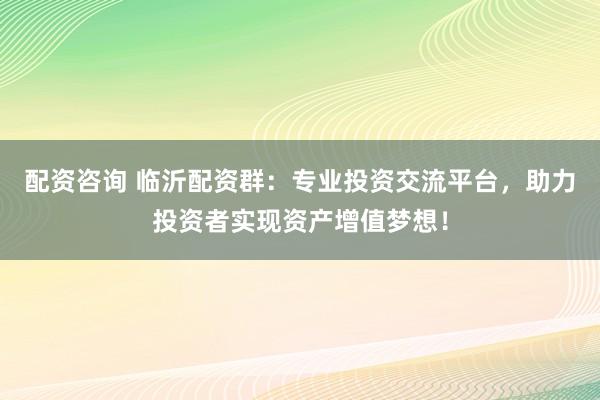 配资咨询 临沂配资群：专业投资交流平台，助力投资者实现资产增值梦想！