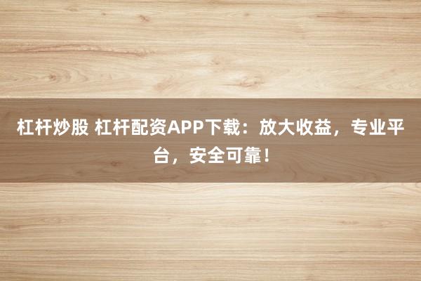 杠杆炒股 杠杆配资APP下载：放大收益，专业平台，安全可靠！