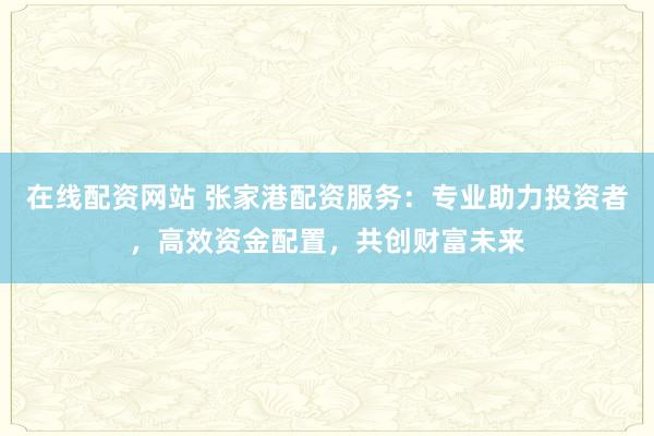 在线配资网站 张家港配资服务：专业助力投资者，高效资金配置，共创财富未来