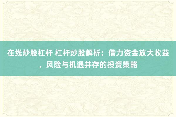 在线炒股杠杆 杠杆炒股解析：借力资金放大收益，风险与机遇并存的投资策略