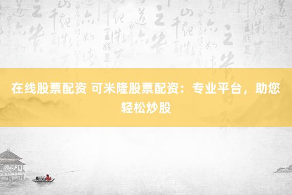 在线股票配资 可米隆股票配资：专业平台，助您轻松炒股
