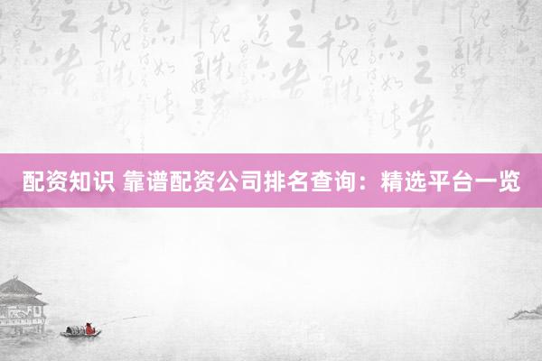 配资知识 靠谱配资公司排名查询：精选平台一览