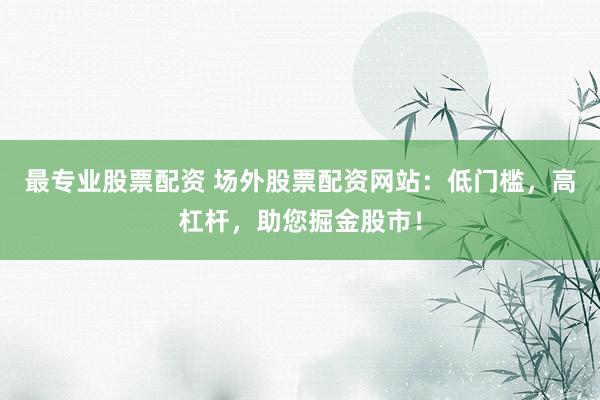 最专业股票配资 场外股票配资网站：低门槛，高杠杆，助您掘金股市！