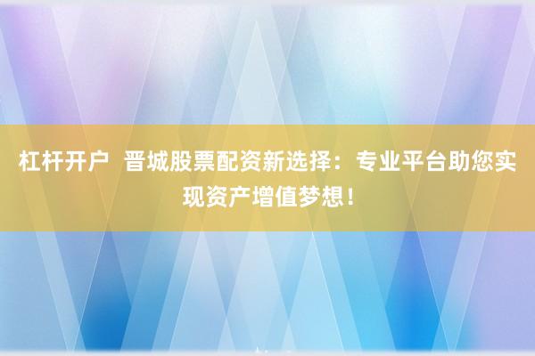 杠杆开户  晋城股票配资新选择：专业平台助您实现资产增值梦想！