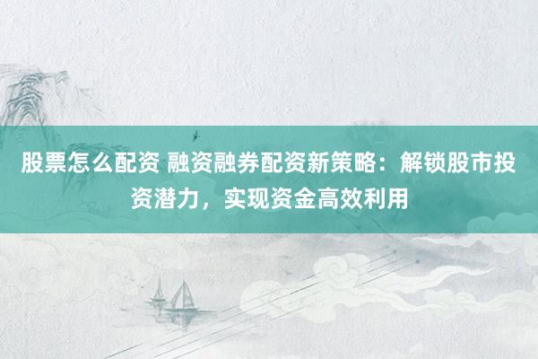 股票怎么配资 融资融券配资新策略：解锁股市投资潜力，实现资金高效利用