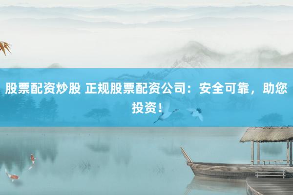 股票配资炒股 正规股票配资公司：安全可靠，助您投资！