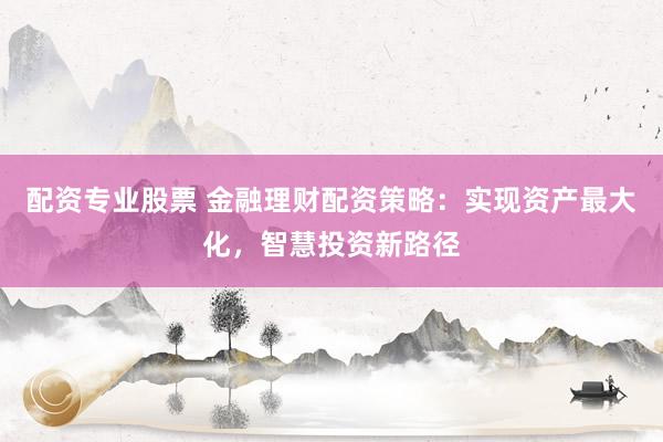 配资专业股票 金融理财配资策略：实现资产最大化，智慧投资新路径