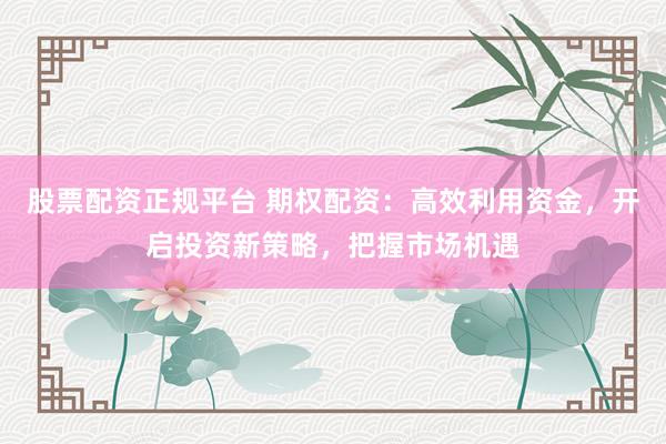 股票配资正规平台 期权配资:高效利用资金,开启投资新策略,把握市场机遇