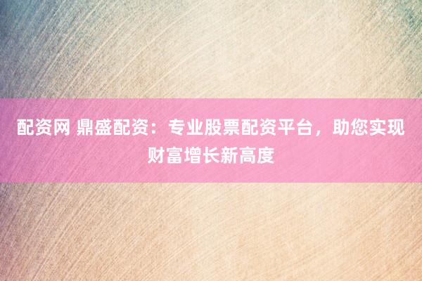 配资网 鼎盛配资：专业股票配资平台，助您实现财富增长新高度