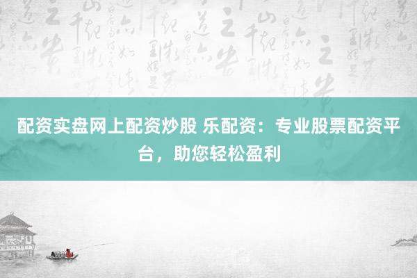 配资实盘网上配资炒股 乐配资：专业股票配资平台，助您轻松盈利