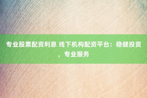 专业股票配资利息 线下机构配资平台：稳健投资，专业服务
